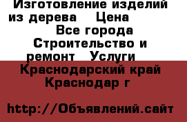 Изготовление изделий из дерева  › Цена ­ 10 000 - Все города Строительство и ремонт » Услуги   . Краснодарский край,Краснодар г.